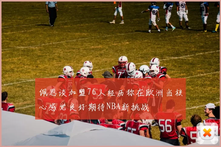 佩恩谈加盟76人经历称在欧洲当核心感觉良好期待NBA新挑战