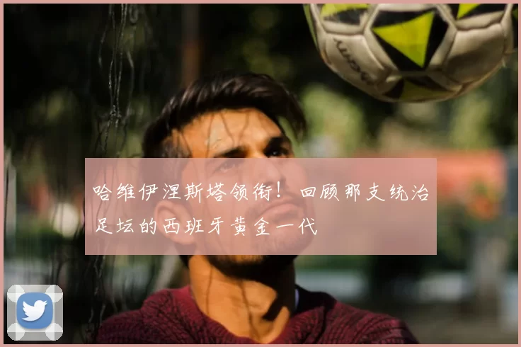 哈维伊涅斯塔领衔！回顾那支统治足坛的西班牙黄金一代