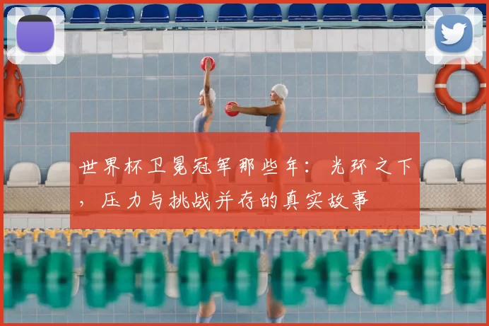 世界杯卫冕冠军那些年：光环之下，压力与挑战并存的真实故事