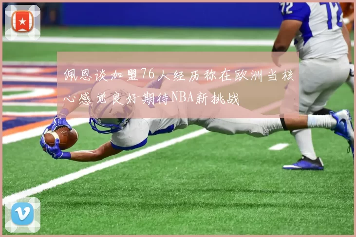 佩恩谈加盟76人经历称在欧洲当核心感觉良好期待NBA新挑战