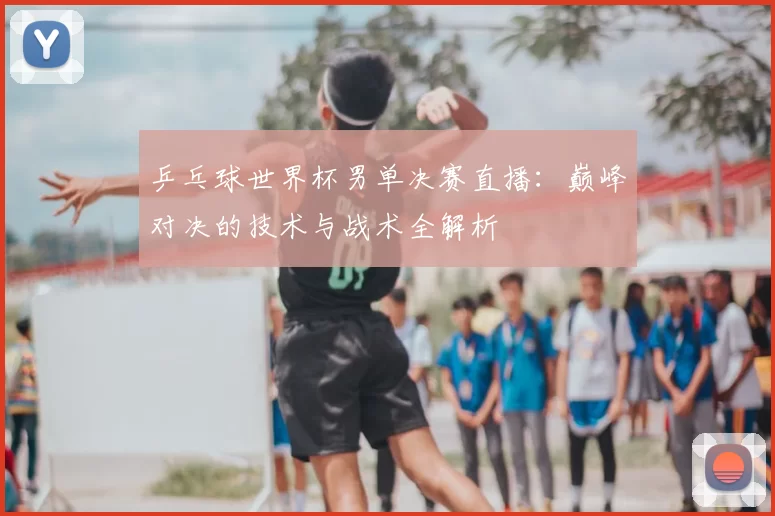 乒乓球世界杯男单决赛直播：巅峰对决的技术与战术全解析