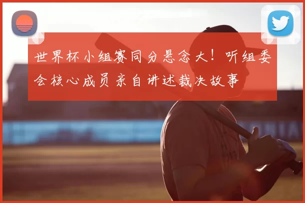 世界杯小组赛同分悬念大！听组委会核心成员亲自讲述裁决故事