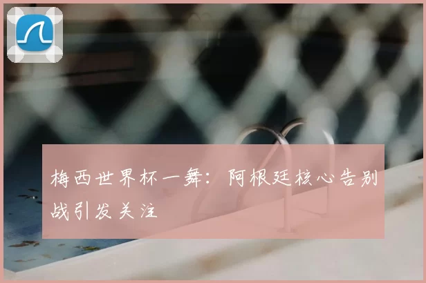 梅西世界杯一舞：阿根廷核心告别战引发关注