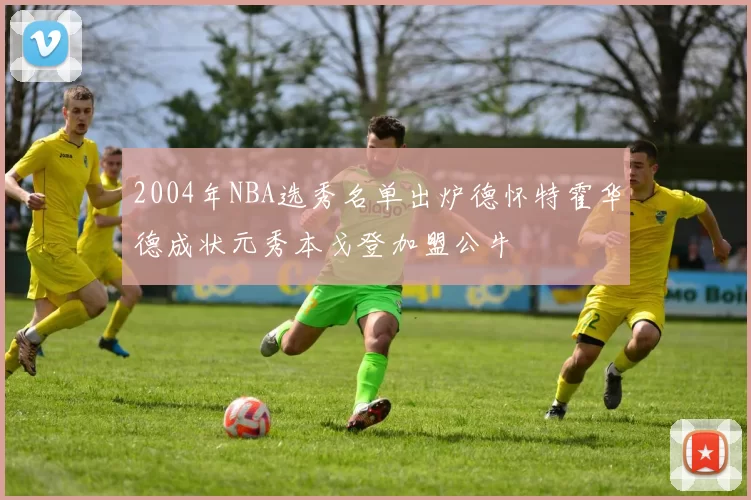 2004年NBA选秀名单出炉德怀特霍华德成状元秀本戈登加盟公牛