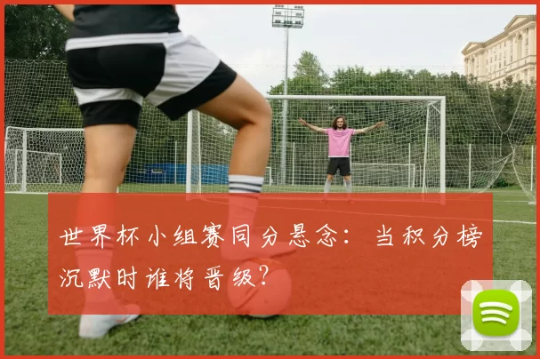 世界杯小组赛同分悬念:当积分榜沉默时谁将晋级?
