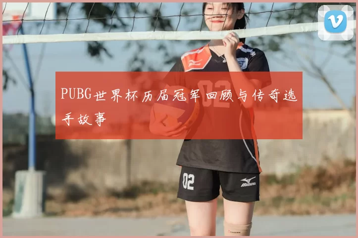 PUBG世界杯历届冠军回顾与传奇选手故事