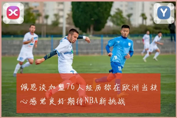 佩恩谈加盟76人经历称在欧洲当核心感觉良好期待NBA新挑战