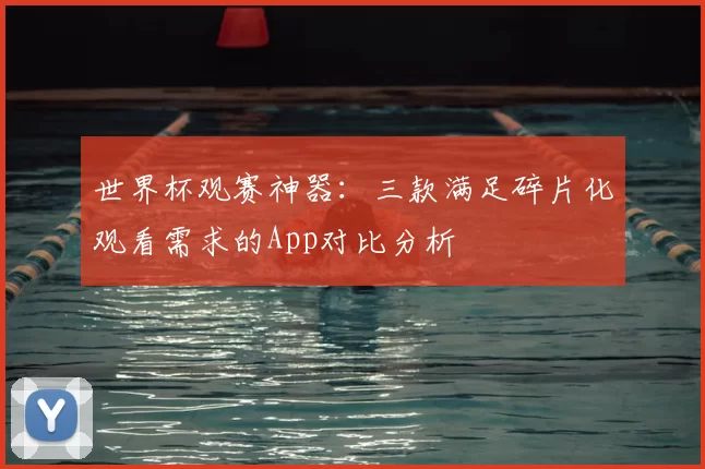 世界杯观赛神器：三款满足碎片化观看需求的App对比分析