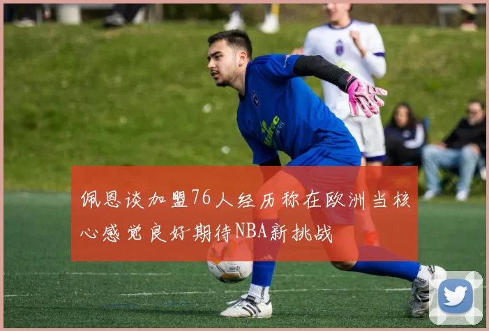 佩恩谈加盟76人经历称在欧洲当核心感觉良好期待NBA新挑战