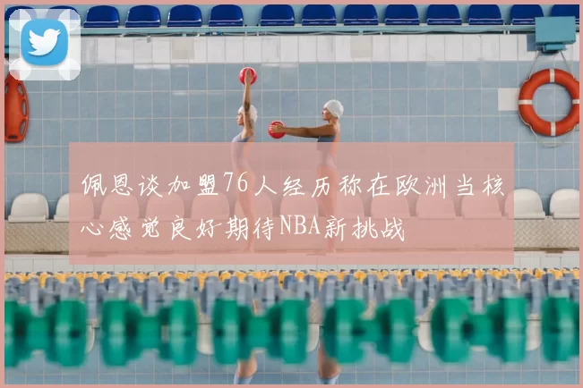佩恩谈加盟76人经历称在欧洲当核心感觉良好期待NBA新挑战
