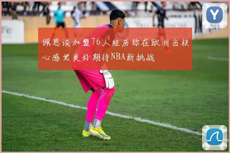 佩恩谈加盟76人经历称在欧洲当核心感觉良好期待NBA新挑战