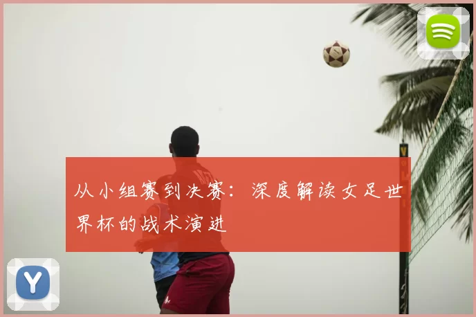从小组赛到决赛：深度解读女足世界杯的战术演进