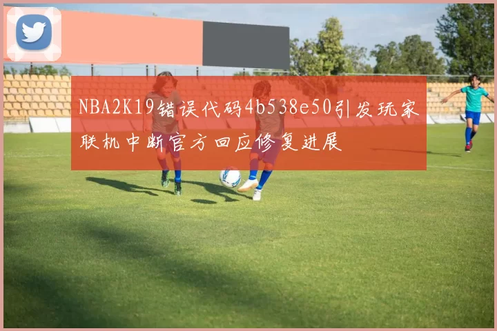 NBA2K19错误代码4b538e50引发玩家联机中断官方回应修复进展