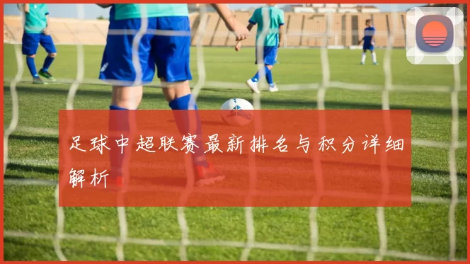 足球中超联赛最新排名与积分详细解析