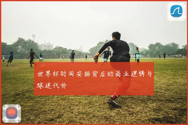 世界杯时间安排背后的商业逻辑与球迷代价