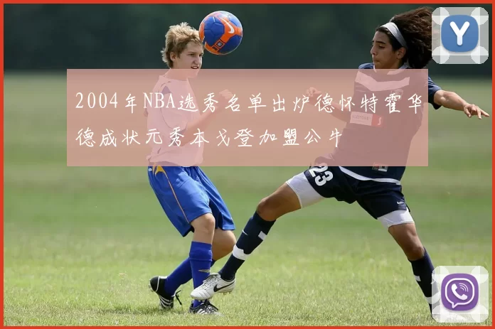 2004年NBA选秀名单出炉德怀特霍华德成状元秀本戈登加盟公牛