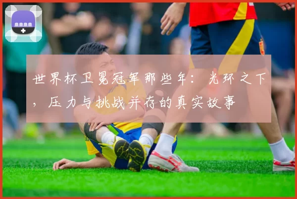 世界杯卫冕冠军那些年：光环之下，压力与挑战并存的真实故事