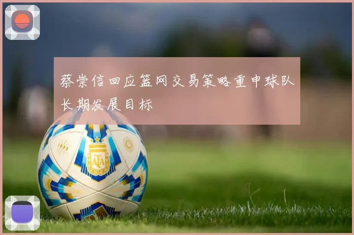 蔡崇信回应篮网交易策略重申球队长期发展目标