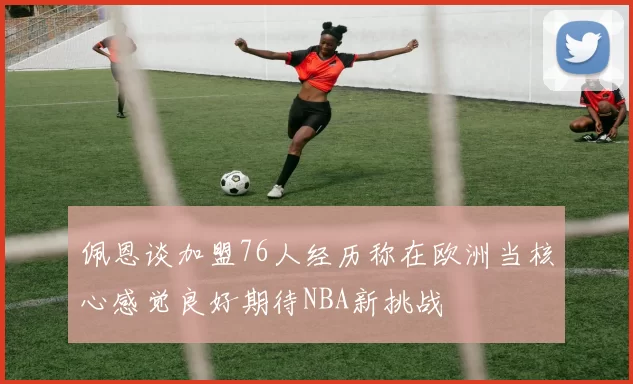 佩恩谈加盟76人经历称在欧洲当核心感觉良好期待NBA新挑战