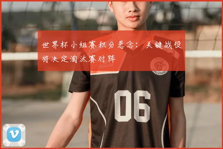 世界杯小组赛积分悬念：关键战役将决定淘汰赛对阵