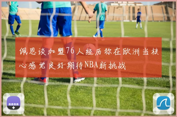 佩恩谈加盟76人经历称在欧洲当核心感觉良好期待NBA新挑战