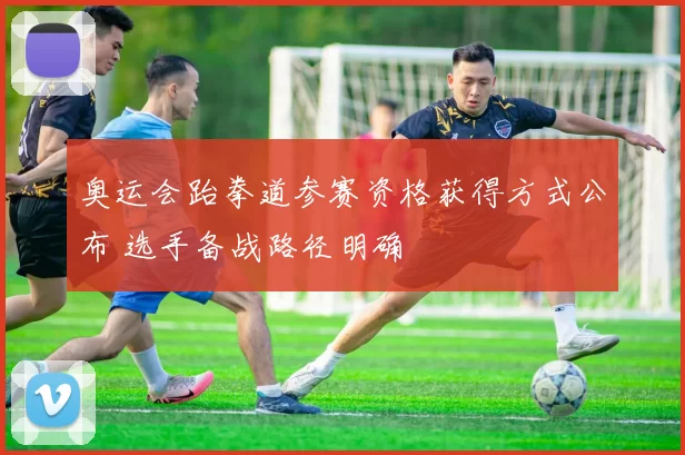 奥运会跆拳道参赛资格获得方式公布 选手备战路径明确