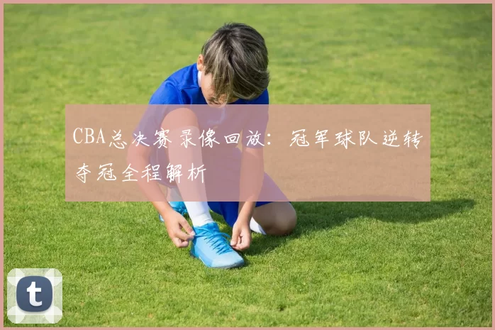 CBA总决赛录像回放：冠军球队逆转夺冠全程解析
