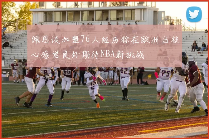 佩恩谈加盟76人经历称在欧洲当核心感觉良好期待NBA新挑战