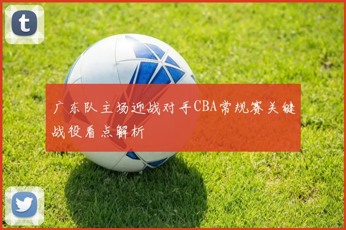 广东队主场迎战对手CBA常规赛关键战役看点解析