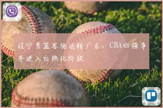 辽宁男篮客场逆转广东,CBA四强争夺进入白热化阶段