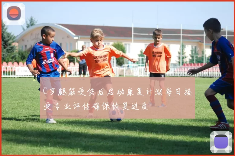 C罗腿筋受伤后启动康复计划每日接受专业评估确保恢复进度