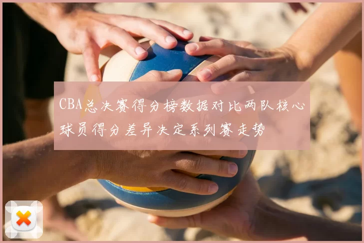 CBA总决赛得分榜数据对比两队核心球员得分差异决定系列赛走势