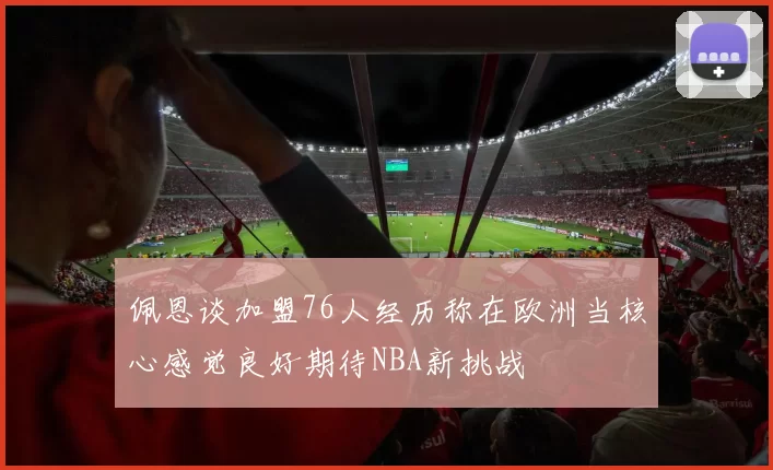 佩恩谈加盟76人经历称在欧洲当核心感觉良好期待NBA新挑战