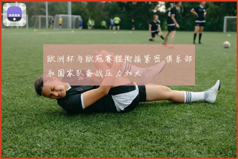 欧洲杯与欧冠赛程衔接紧密 俱乐部和国家队备战压力加大
