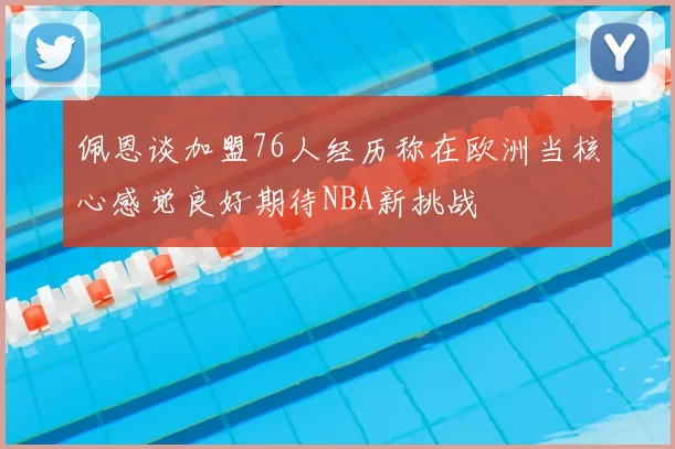 佩恩谈加盟76人经历称在欧洲当核心感觉良好期待NBA新挑战