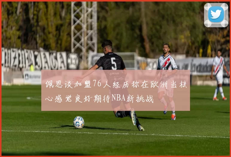佩恩谈加盟76人经历称在欧洲当核心感觉良好期待NBA新挑战
