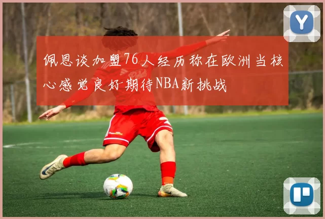 佩恩谈加盟76人经历称在欧洲当核心感觉良好期待NBA新挑战