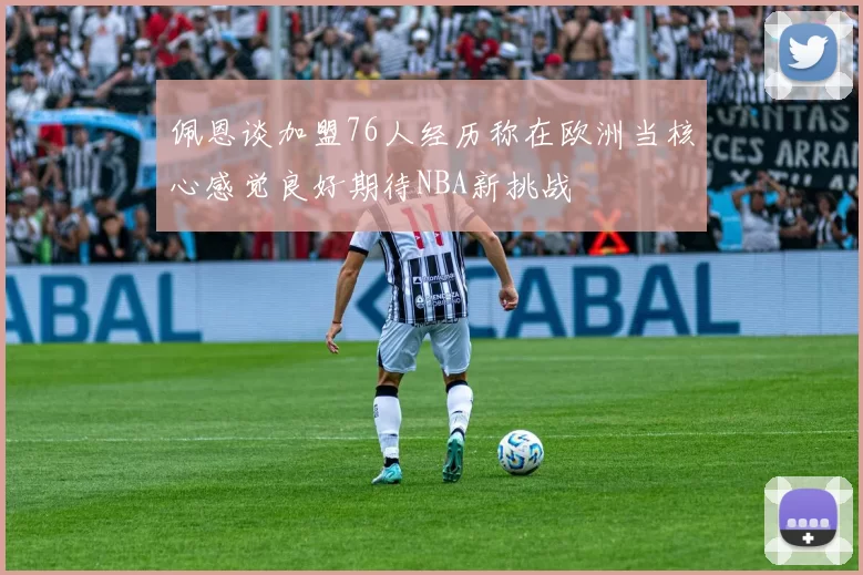 佩恩谈加盟76人经历称在欧洲当核心感觉良好期待NBA新挑战