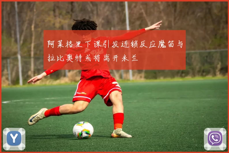 阿莱格里下课引发连锁反应魔笛与拉比奥特或将离开米兰