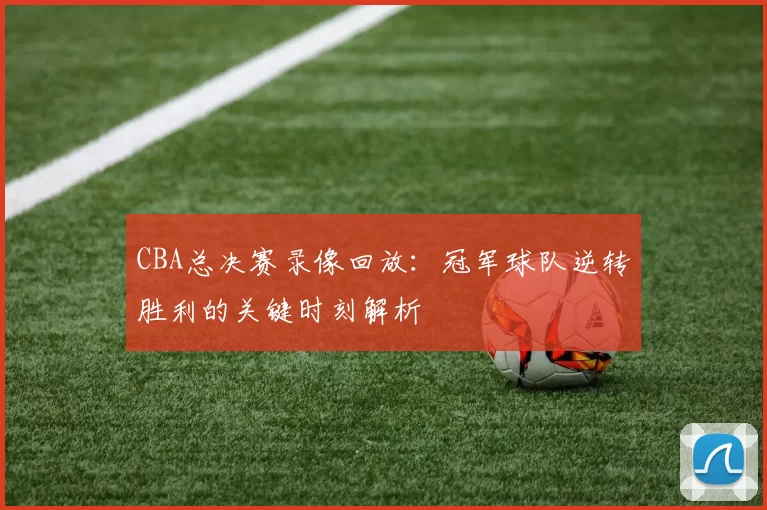 CBA总决赛录像回放：冠军球队逆转胜利的关键时刻解析