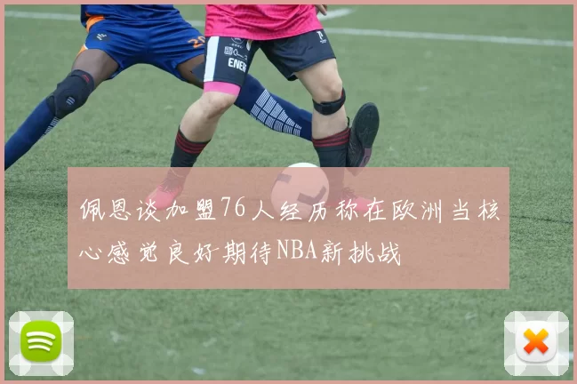 佩恩谈加盟76人经历称在欧洲当核心感觉良好期待NBA新挑战