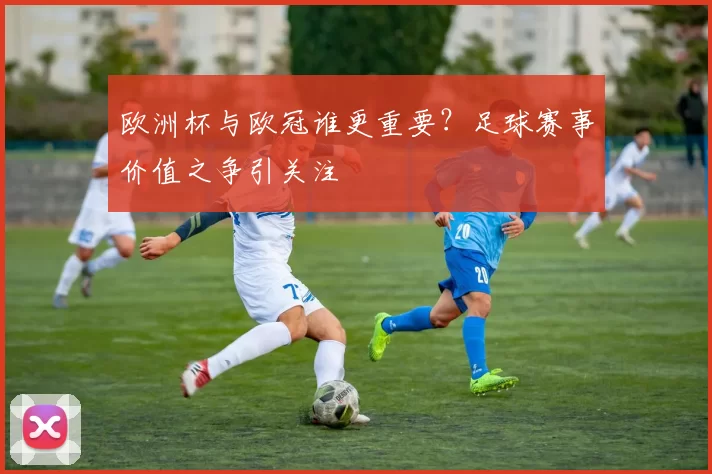欧洲杯与欧冠谁更重要?足球赛事价值之争引关注