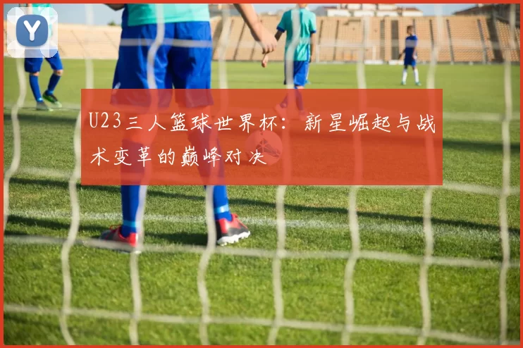 U23三人篮球世界杯：新星崛起与战术变革的巅峰对决