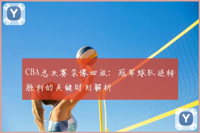 CBA总决赛录像回放：冠军球队逆转胜利的关键时刻解析