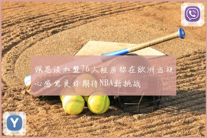 佩恩谈加盟76人经历称在欧洲当核心感觉良好期待NBA新挑战