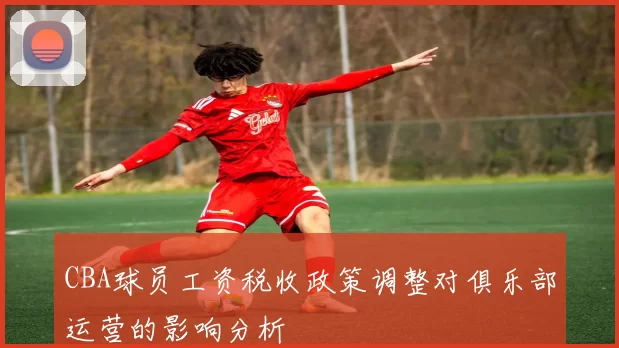 CBA球员工资税收政策调整对俱乐部运营的影响分析