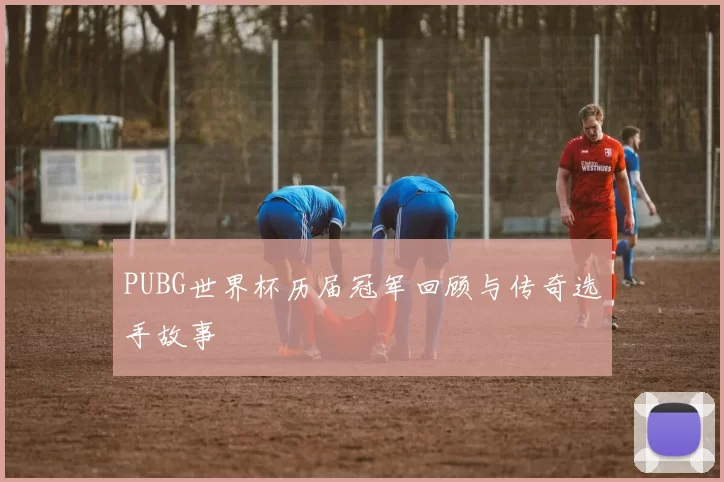 PUBG世界杯历届冠军回顾与传奇选手故事