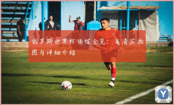 俄罗斯世界杯场馆全览:高清实拍图与详细介绍