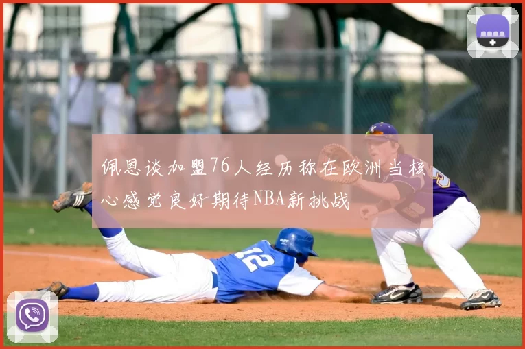 佩恩谈加盟76人经历称在欧洲当核心感觉良好期待NBA新挑战