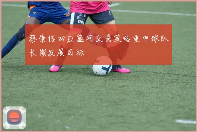 蔡崇信回应篮网交易策略重申球队长期发展目标